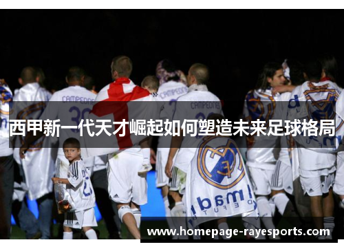 西甲新一代天才崛起如何塑造未来足球格局 西甲新一代天才崛起如何塑造未来足球格局
