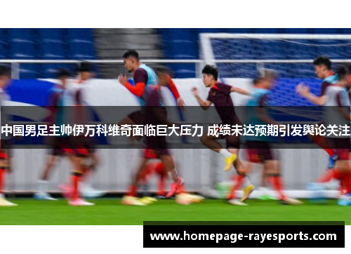 中国男足主帅伊万科维奇面临巨大压力 成绩未达预期引发舆论关注 中国男足主帅伊万科维奇面临巨大压力 成绩未达预期引发舆论关注