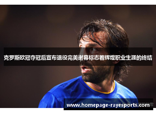 克罗斯欧冠夺冠后宣布退役完美谢幕标志着辉煌职业生涯的终结 克罗斯欧冠夺冠后宣布退役完美谢幕标志着辉煌职业生涯的终结