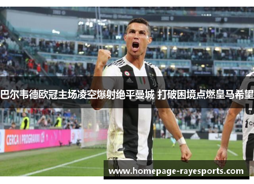 巴尔韦德欧冠主场凌空爆射绝平曼城 打破困境点燃皇马希望